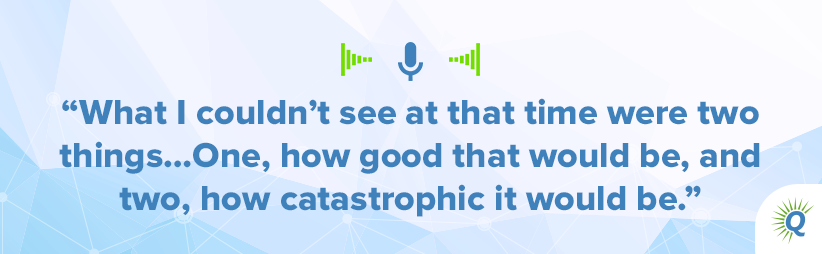 Quote from the podcast: What I couldn’t see at that time were two things…One, how good that would be, and two, how catastrophic it would be.]