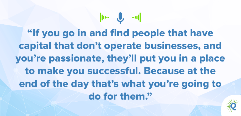 Quote from the podcast: If you go in and find people that have capital that don’t operate businesses, and you’re passionate, they’ll put you in a place to make you successful. Because at the end of the day that’s what you’re going to do for them.