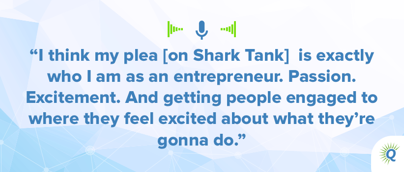 Quote from podcast: I think my plea [on Shark Tank] is exactly who I am as an entrepreneur. Passion. Excitement. And getting people engaged to where they feel excited about what they’re gonna do.