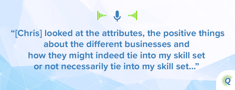 [Quote from podcast: [Chris] looked at the attributes, the positive things about the different businesses and how they might indeed tie into my skill set or not necessarily tie into my skill set…