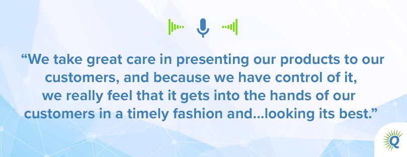 Quote from the podcast: We take great care in presenting our products to our customers, and because we have control of it, we really feel that it gets into the hands of our customers in a timely fashion and…looking its best.