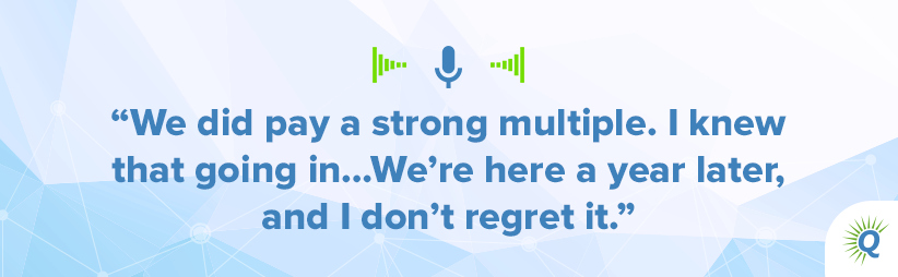 Quote from podcast: We did pay a strong multiple. I knew that going in…We’re here a year later, and I don’t regret it.