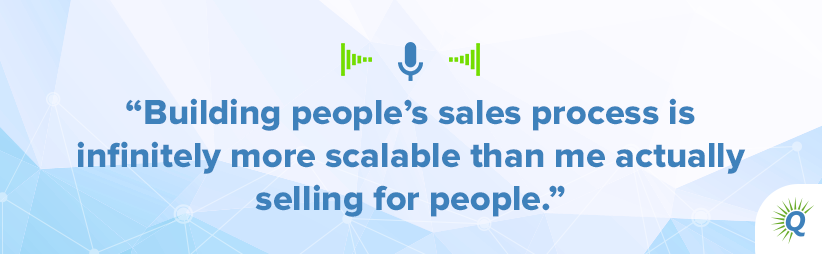 Quote from podcast: Building people’s sales process is infinitely more scalable than me actually selling for people.