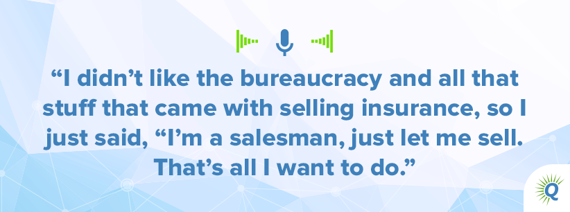 Quote from podcast: I didn’t like the bureaucracy and all that stuff that came with selling insurance, so I just said, “I’m a salesman, just let me sell. That’s all I want to do.”