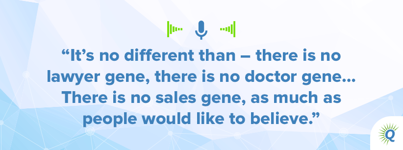 Quote from the podcast: It’s no different than – there is no lawyer gene, there is no doctor gene… There is no sales gene, as much as people would like to believe.