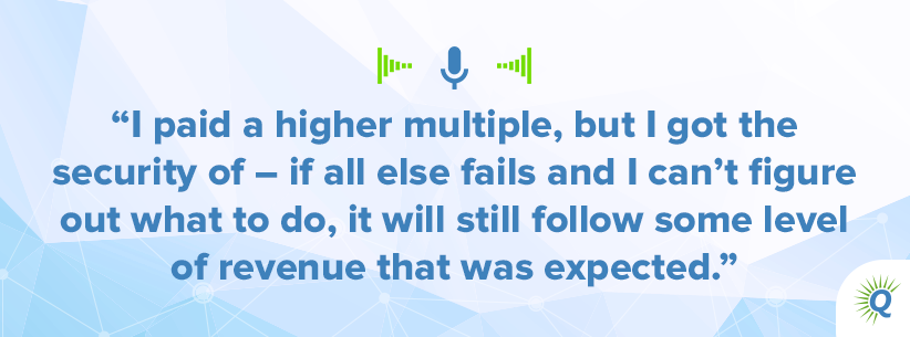 Quote from podcast: I paid a higher multiple, but I got the security of – if all else fails and I can’t figure out what to do, it will still follow some level of revenue that was expected.