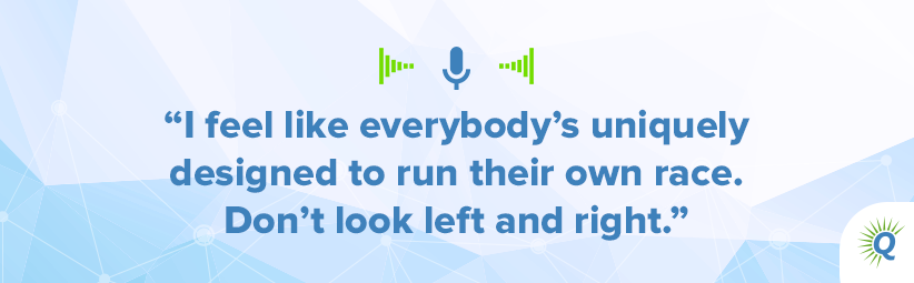 Quote from podcast: I feel like everybody’s uniquely designed to run their own race. Don’t look left and right.