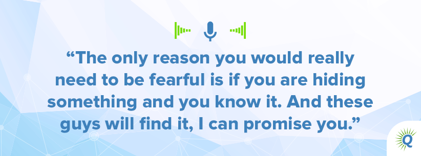 Quote from podcast: The only reason you would really need to be fearful is if you are hiding something and you know it. And these guys will find it, I can promise you.