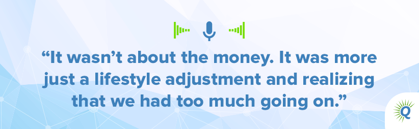 Quote from the podcast: It wasn’t about the money. It was more just a lifestyle adjustment and realizing that we had too much going on.