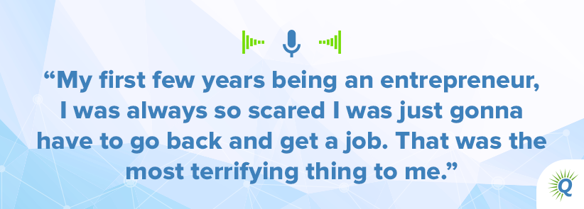 Quote from podcast: My first few years being an entrepreneur, I was always so scared I was just gonna have to go back and get a job. That was the most terrifying thing to me.