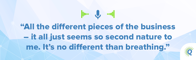 Quote from the podcast: All the different pieces of the business – it all just seems so second nature to me. It’s no different than breathing.]