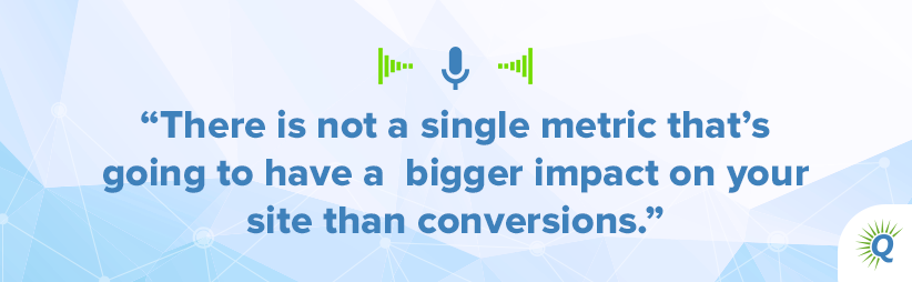 Quote from the podcast: There is not a single metric that’s going to have a bigger impact on your site than conversions.