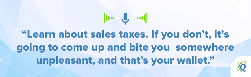Quote from podcast: “Learn about sales taxes. If you don’t, it’s going to come up and bite you somewhere unpleasant, and that’s your wallet.”