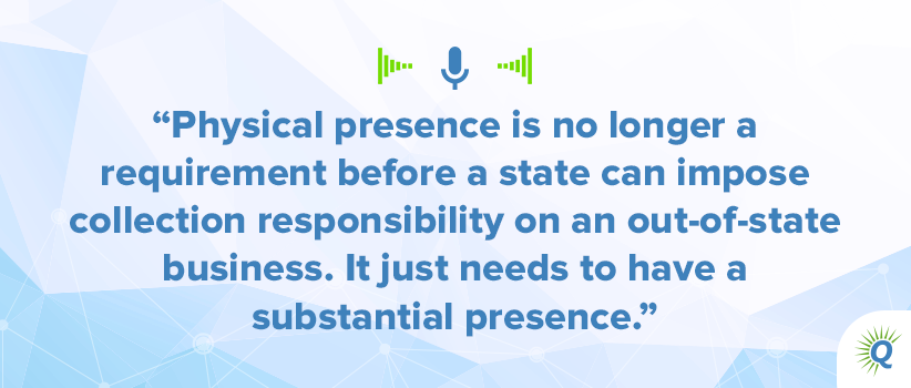 Quote from the podcast: “Physical presence is no longer a requirement before a state can impose collection responsibility on an out-of-state business. It just needs to have a substantial presence.”