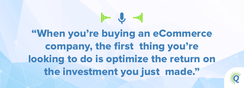 Quote from the podcast: When you’re buying an eCommerce company, the first thing you’re looking to do is optimize the return on the investment you just made.]