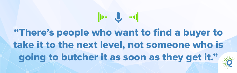 Quote from podcast: “There’s people who want to find a buyer to take it to the next level, not someone who is going to butcher it as soon as they get it.”