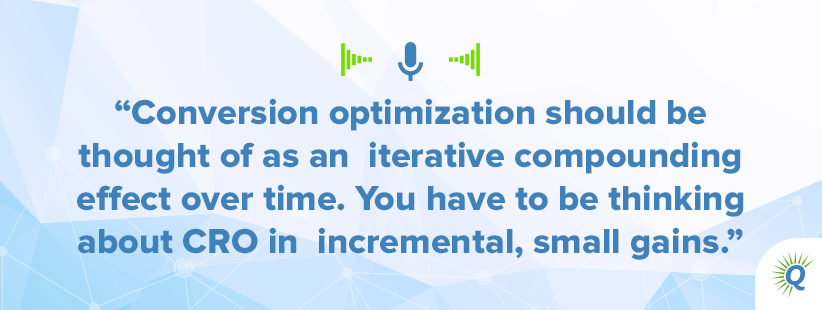Quote from the podcast: "Conversion optimization should be thought of as an iterative compounding effect over time. You have to be thinking about CRO in incremental, small gains."