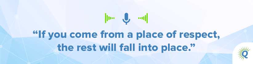 Quote from podcast: “If you come from a place of respect, the rest will fall into place.”