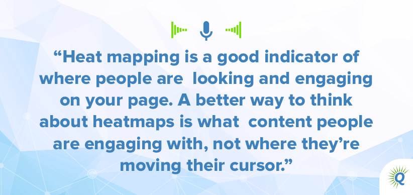 Quote from the podcast: "Heat mapping is a good indicator of where people are looking and engaging on your page. A better way to think about heatmaps is what content people are engaging with, not where they’re moving their cursor."