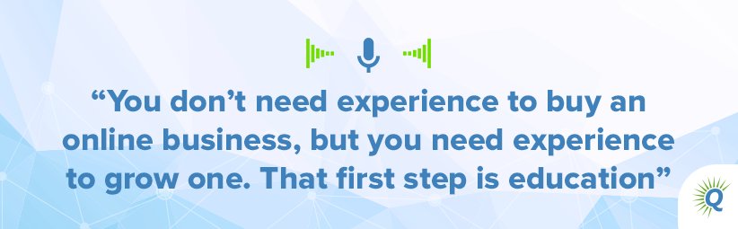 Quote from the podcast: “You don’t need experience to buy an online business, but you need experience to grow one. That first step is education.”