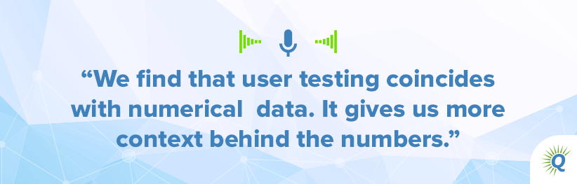 Quote from the podcast: "We find that user testing coincides with numerical data. It gives us more context behind the numbers."