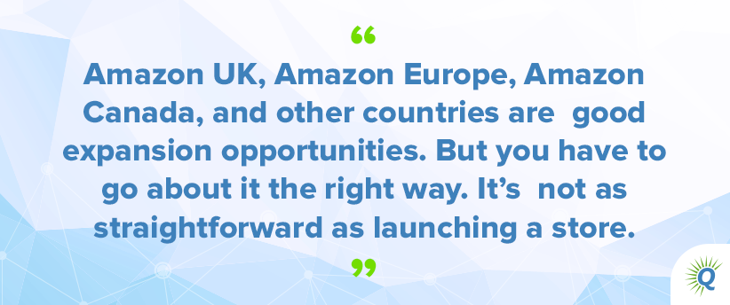 Quote from podcast: “Amazon UK, Amazon Europe, Amazon Canada, and other countries are good expansion opportunities. But you have to go about it the right way. It’s not as straightforward as launching a store.”