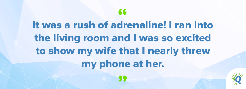 Quote from podcast: “It was a rush of adrenaline! I ran into the living room and I was so excited to show my wife that I nearly threw my phone at her.”