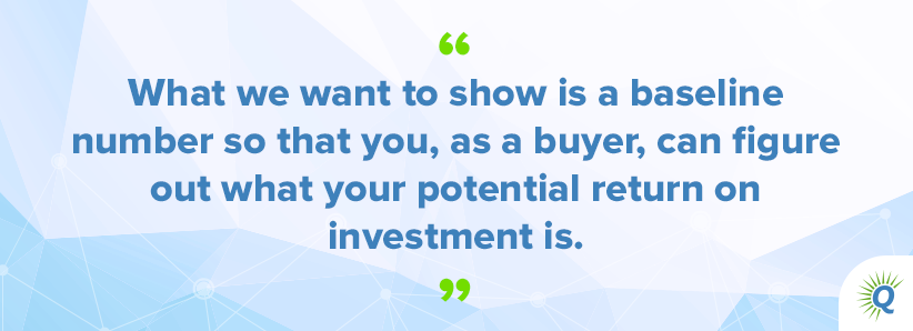 Quote from podcast: “What we want to show is a baseline number so that you, as a buyer, can figure out what your potential return on investment is.”