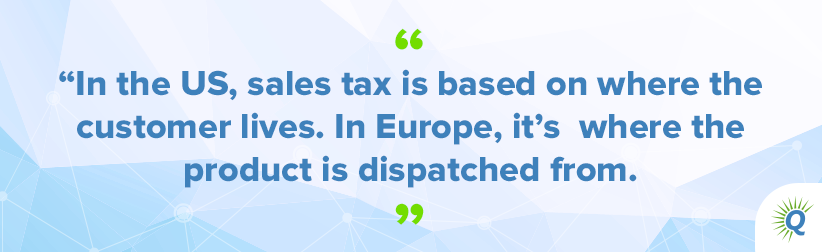 Quote from the podcast: “In the US, sales tax is based on where the customer lives. In Europe, it’s where the product is dispatched from.”