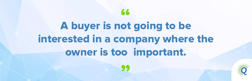 Quote from the podcast: “A buyer is not going to be interested in a company where the owner is too important.”