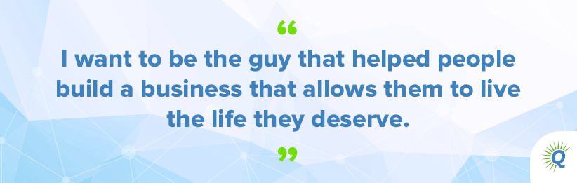 Quote from the podcast: “I want to be the guy that helped people build a business that allows them to live the life they deserve.”