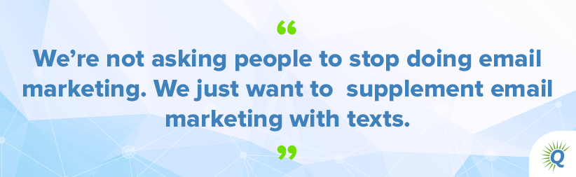 Quote from the podcast: “We’re not asking people to stop doing email marketing. We just want to supplement email marketing with texts.”