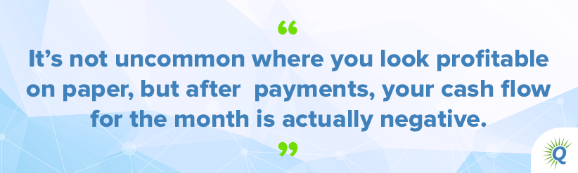 Quote from the podcast: “It’s not uncommon where you look profitable on paper, but after payments, your cash flow for the month is actually negative.”