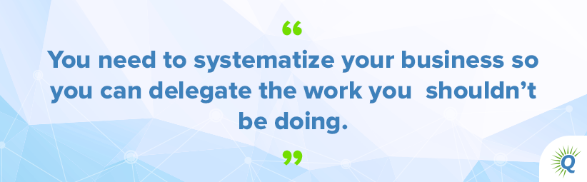 Quote from the podcast: “You need to systematize your business so you can delegate the work you shouldn’t be doing.”