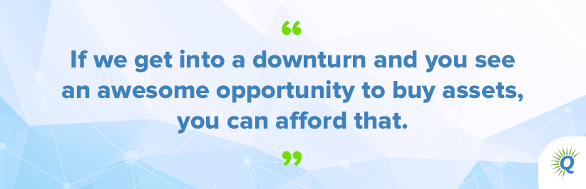 Quote from the podcast: “If we get into a downturn and you see an awesome opportunity to buy assets, you can afford that.”