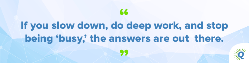 Quote from the podcast: “If you slow down, do deep work, and stop being ‘busy,’ the answers are out there.”