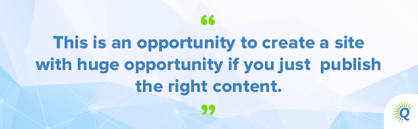 Quote from the podcast: “This is an opportunity to create a site with huge opportunity if you just publish the right content.”