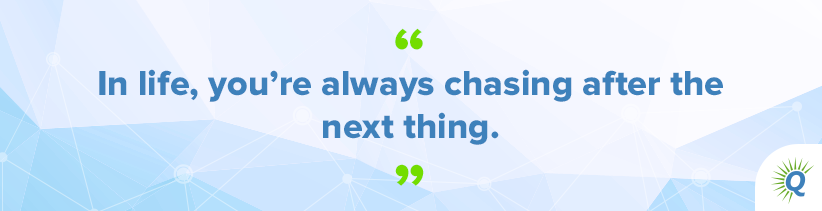 Quote from the podcast: “In life, you’re always chasing after the next thing.”
