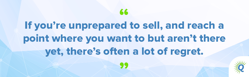 Quote from the podcast: “If you’re unprepared to sell, and reach a point where you want to but aren’t there yet, there’s often a lot of regret.”