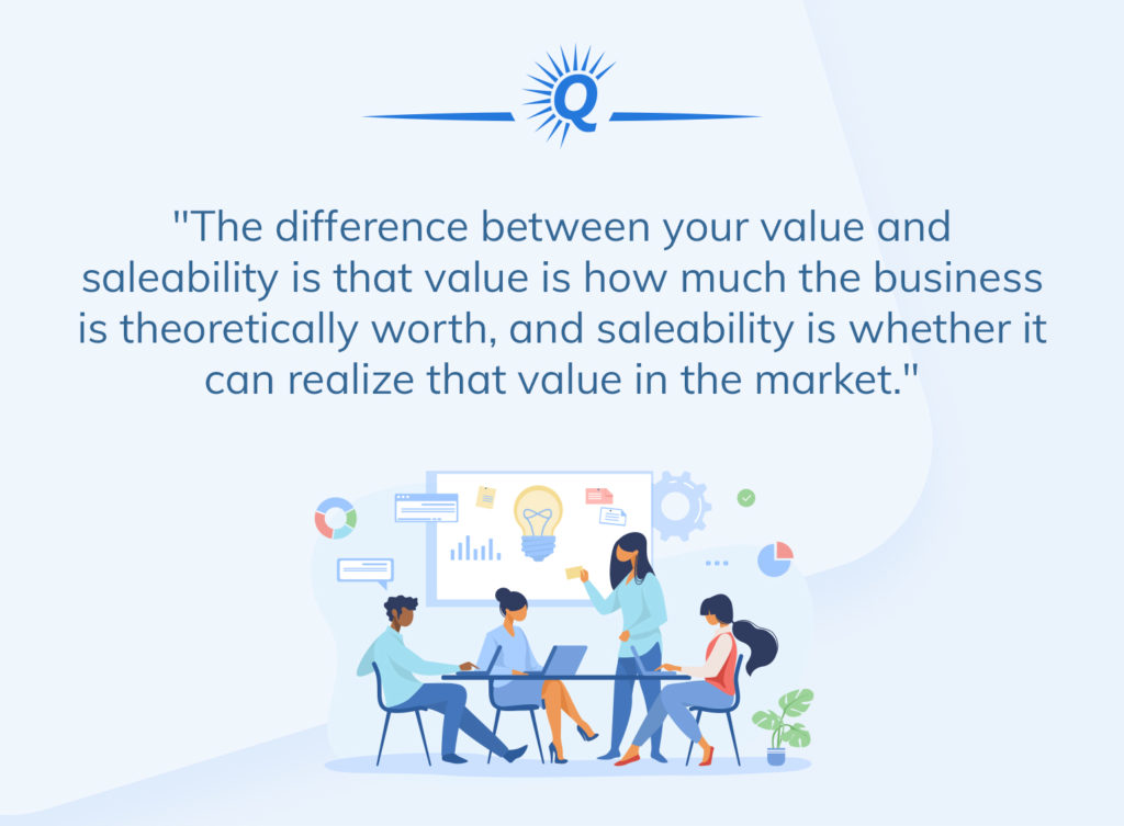 Quote: "The difference between your value and salability is that value is how much the business is theoretically worth, and salability is whether it can realize that value in the market."
