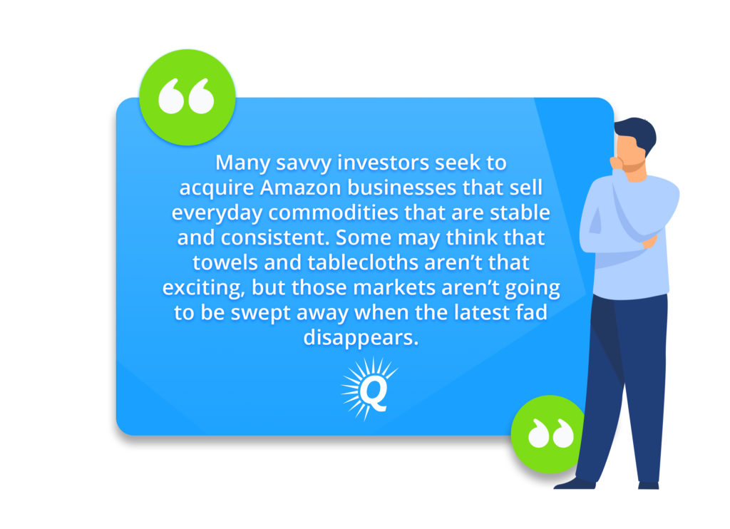 Quote: "Many savvy investors seek to acquire Amazon businesses that sell everyday commodities that are stable and consistent. Some may think that towels and tablecloths aren’t that exciting, but those markets aren’t going to be swept away when the latest fad disappears."