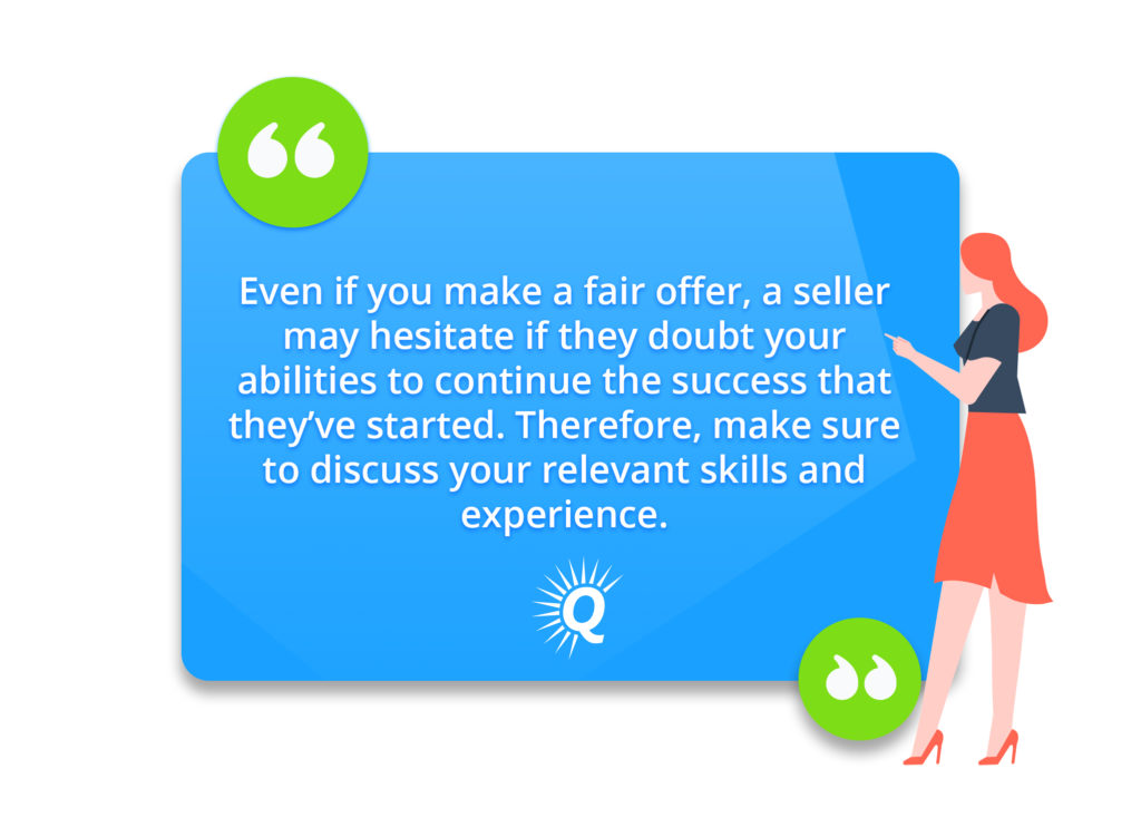 Quote: "Even if you make a fair offer, a seller may hesitate if they doubt your abilities to continue the success that they’ve started. Therefore, make sure to discuss your relevant skills and experience."