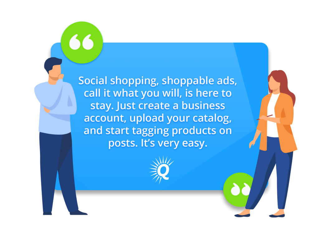 Quote: "Social shopping, shoppable ads, call it what you will, is here to stay. Just create a business account, upload your catalog, and start tagging products on posts. It's very easy."