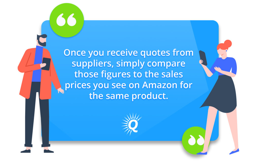 Quote: "Once you receive quotes from suppliers, simply compare those figures to the sales prices you see on Amazon for the same product."