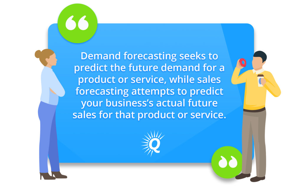 Quote: "Demand forecasting seeks to predict the future demand for a product or service, while sales forecasting attempts to predict your business’s actual future sales for that product or service."