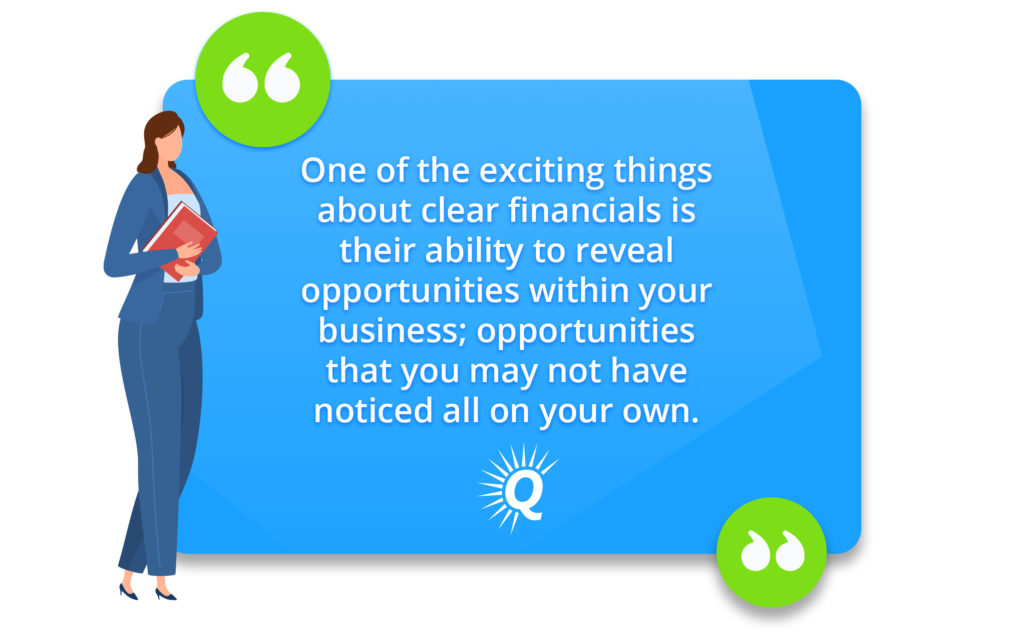 Quote: "One of the exciting things about clear financials is their ability to reveal opportunities within your business; opportunities that you may not have noticed all on your own."