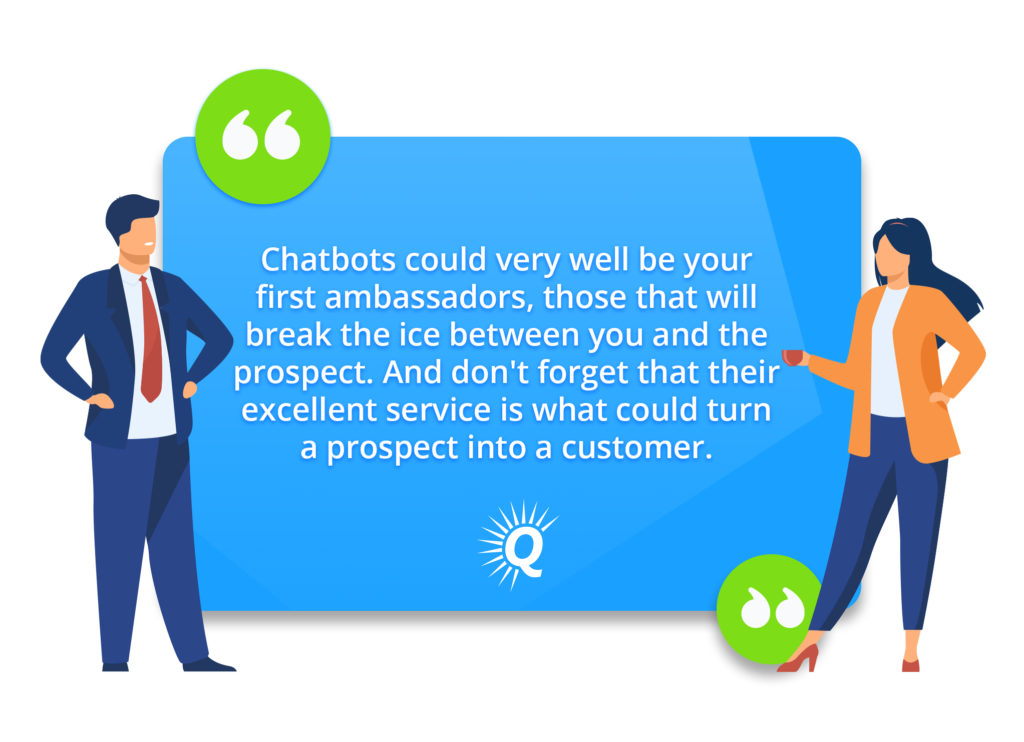 Quote: "Chatbots could very well be your first ambassadors, those that will break the ice between you and the prospect. And don't forget that their excellent service is what could turn a prospect into a customer."