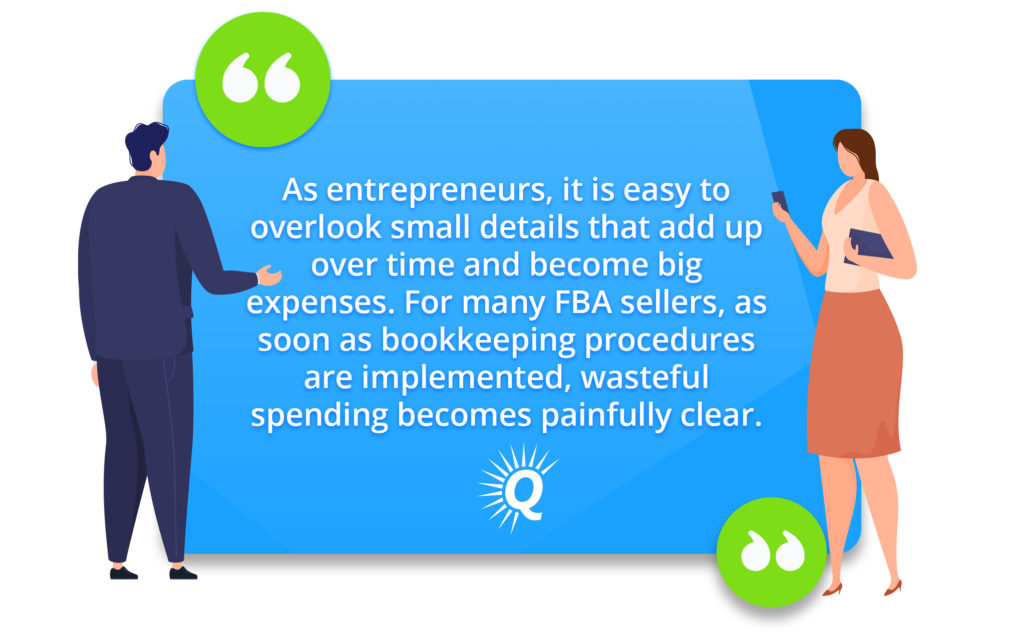 Quote: "as entrepreneurs, it is easy to overlook small details that add up over time and become big expenses. For many FBA sellers, as soon as bookkeeping procedures are implemented, wasteful spending becomes painfully clear."
