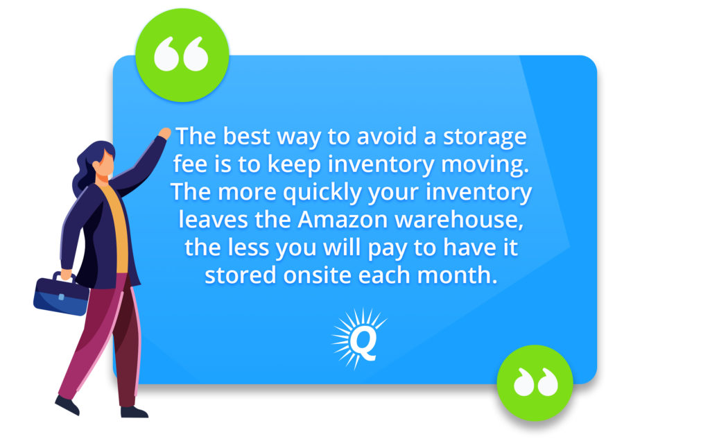 Quote: "The best way to avoid a storage fee is to keep inventory moving. The more quickly your inventory leaves the Amazon warehouse, the less you will pay to have it stored onsite each month."
