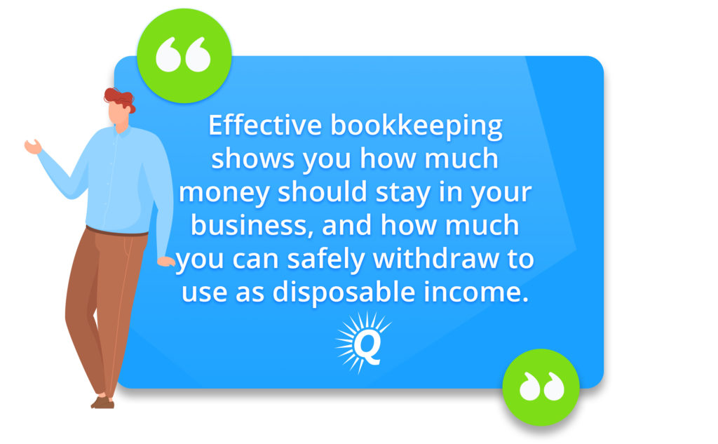 Quote: "Effective bookkeeping shows you how much money should stay in your business, and how much you can safely withdraw to use as disposable income."